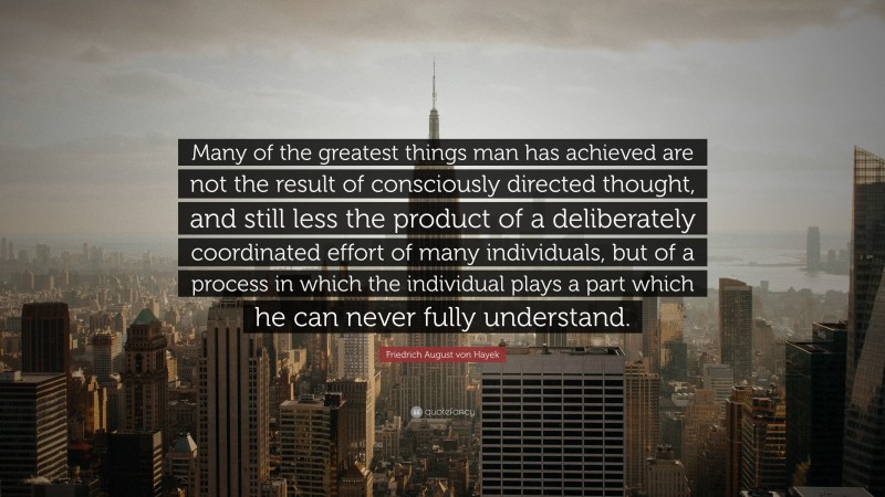Friedrich August von Hayek Quote: “Many of the greatest things man has achieved are not the result of consciously directed thought, and still less the product of a deliberately coordinated effort of many individuals, but of a process in which the individual plays a part which he can never fully understand.”