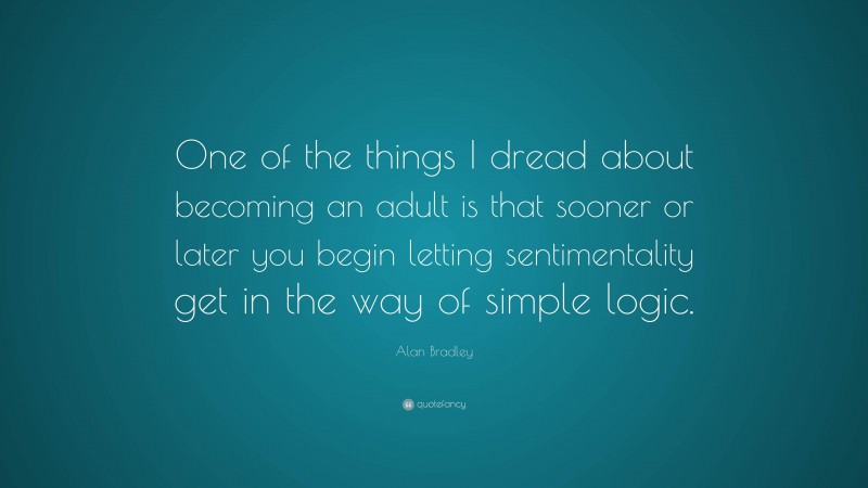 Alan Bradley Quote: “One of the things I dread about becoming an adult is that sooner or later you begin letting sentimentality get in the way of simple logic.”