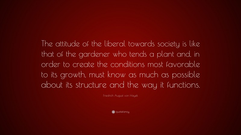 Friedrich August von Hayek Quote: “The attitude of the liberal towards society is like that of the gardener who tends a plant and, in order to create the conditions most favorable to its growth, must know as much as possible about its structure and the way it functions.”