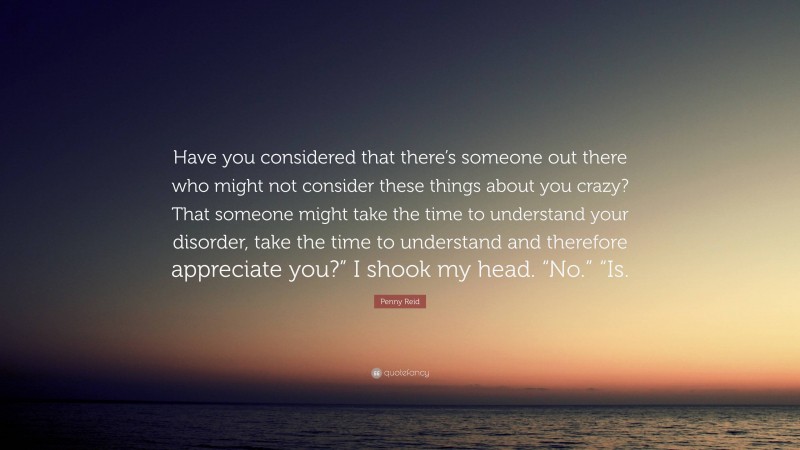 Penny Reid Quote: “Have you considered that there’s someone out there who might not consider these things about you crazy? That someone might take the time to understand your disorder, take the time to understand and therefore appreciate you?” I shook my head. “No.” “Is.”