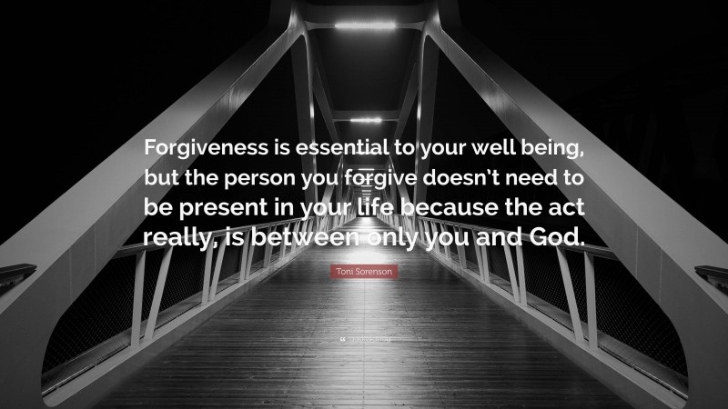 Toni Sorenson Quote: “Forgiveness is essential to your well being, but the person you forgive doesn’t need to be present in your life because the act really, is between only you and God.”