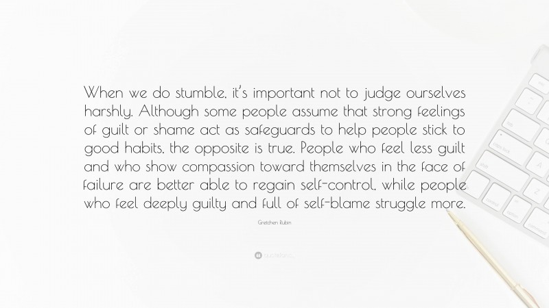 Gretchen Rubin Quote: “When we do stumble, it’s important not to judge ourselves harshly. Although some people assume that strong feelings of guilt or shame act as safeguards to help people stick to good habits, the opposite is true. People who feel less guilt and who show compassion toward themselves in the face of failure are better able to regain self-control, while people who feel deeply guilty and full of self-blame struggle more.”