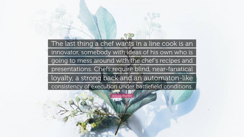 Anthony Bourdain Quote: “The last thing a chef wants in a line cook is an innovator, somebody with ideas of his own who is going to mess around with the chef’s recipes and presentations. Chefs require blind, near-fanatical loyalty, a strong back and an automaton-like consistency of execution under battlefield conditions.”