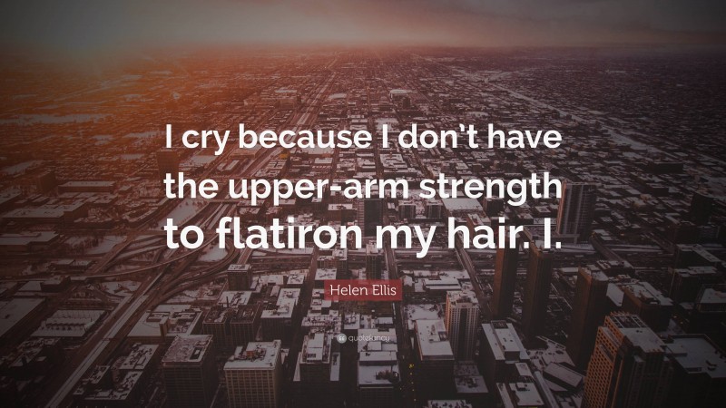 Helen Ellis Quote: “I cry because I don’t have the upper-arm strength to flatiron my hair. I.”