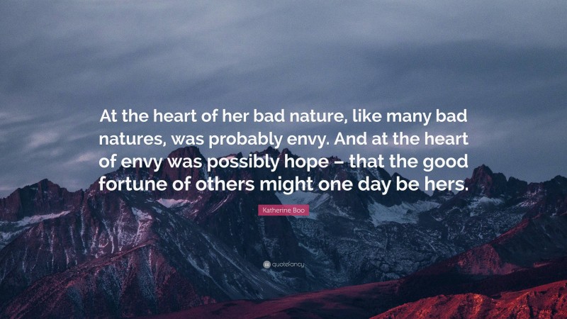 Katherine Boo Quote: “At the heart of her bad nature, like many bad natures, was probably envy. And at the heart of envy was possibly hope – that the good fortune of others might one day be hers.”