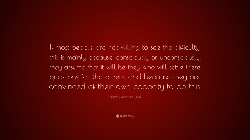 Friedrich August von Hayek Quote: “If most people are not willing to see the difficulty, this is mainly because, consciously or unconsciously, they assume that it will be they who will settle these questions for the others, and because they are convinced of their own capacity to do this.”