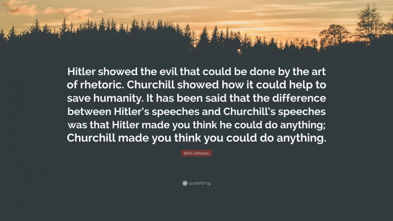 Boris Johnson Quote: “Hitler showed the evil that could be done by the art of rhetoric. Churchill showed how it could help to save humanity. It has been said that the difference between Hitler’s speeches and Churchill’s speeches was that Hitler made you think he could do anything; Churchill made you think you could do anything.”