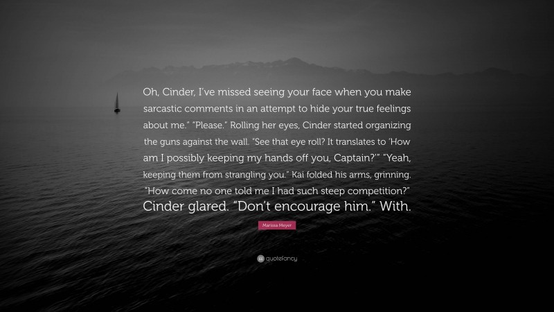 Marissa Meyer Quote: “Oh, Cinder, I’ve missed seeing your face when you make sarcastic comments in an attempt to hide your true feelings about me.” “Please.” Rolling her eyes, Cinder started organizing the guns against the wall. “See that eye roll? It translates to ‘How am I possibly keeping my hands off you, Captain?’” “Yeah, keeping them from strangling you.” Kai folded his arms, grinning. “How come no one told me I had such steep competition?” Cinder glared. “Don’t encourage him.” With.”