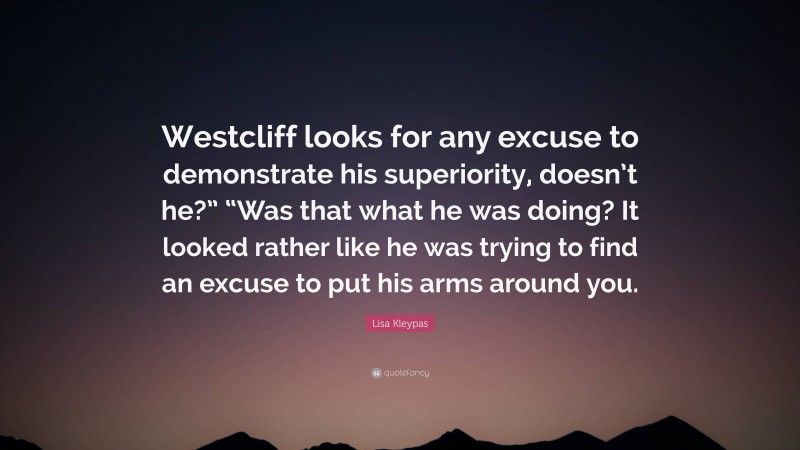 Lisa Kleypas Quote: “Westcliff looks for any excuse to demonstrate his superiority, doesn’t he?” “Was that what he was doing? It looked rather like he was trying to find an excuse to put his arms around you.”