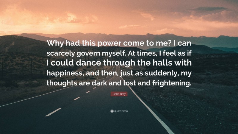 Libba Bray Quote: “Why had this power come to me? I can scarcely govern myself. At times, I feel as if I could dance through the halls with happiness, and then, just as suddenly, my thoughts are dark and lost and frightening.”