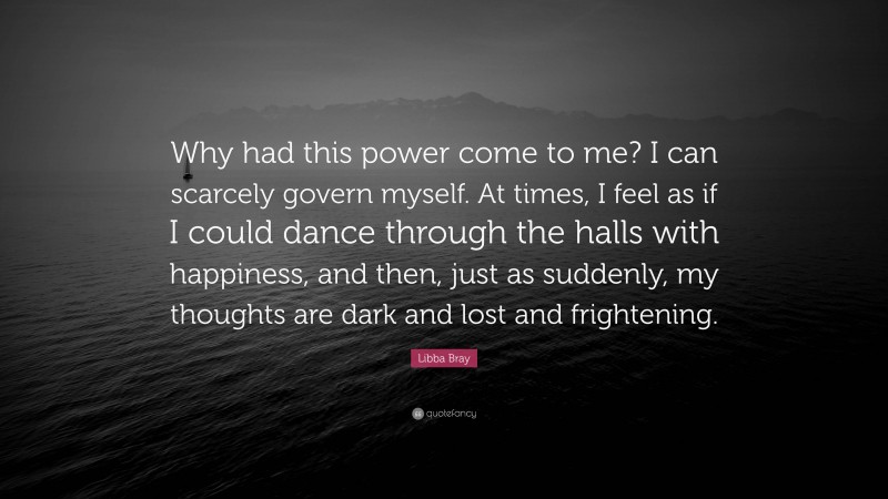 Libba Bray Quote: “Why had this power come to me? I can scarcely govern myself. At times, I feel as if I could dance through the halls with happiness, and then, just as suddenly, my thoughts are dark and lost and frightening.”