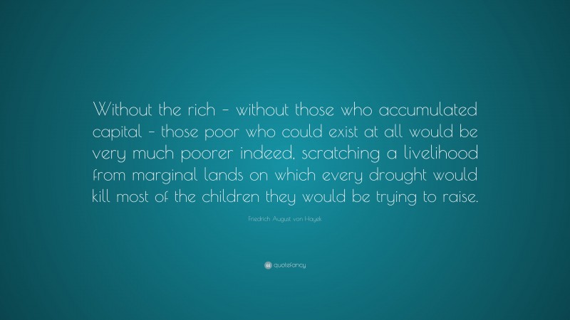 Friedrich August von Hayek Quote: “Without the rich – without those who accumulated capital – those poor who could exist at all would be very much poorer indeed, scratching a livelihood from marginal lands on which every drought would kill most of the children they would be trying to raise.”