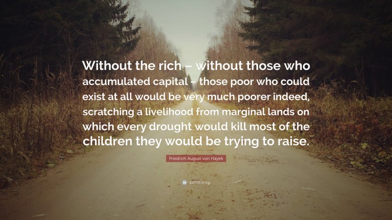 Friedrich August von Hayek Quote: “Without the rich – without those who accumulated capital – those poor who could exist at all would be very much poorer indeed, scratching a livelihood from marginal lands on which every drought would kill most of the children they would be trying to raise.”