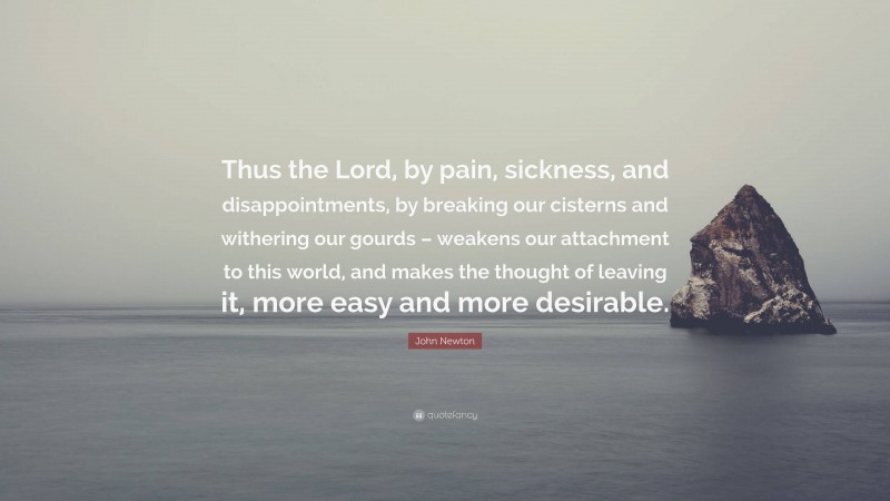 John Newton Quote: “Thus the Lord, by pain, sickness, and disappointments, by breaking our cisterns and withering our gourds – weakens our attachment to this world, and makes the thought of leaving it, more easy and more desirable.”