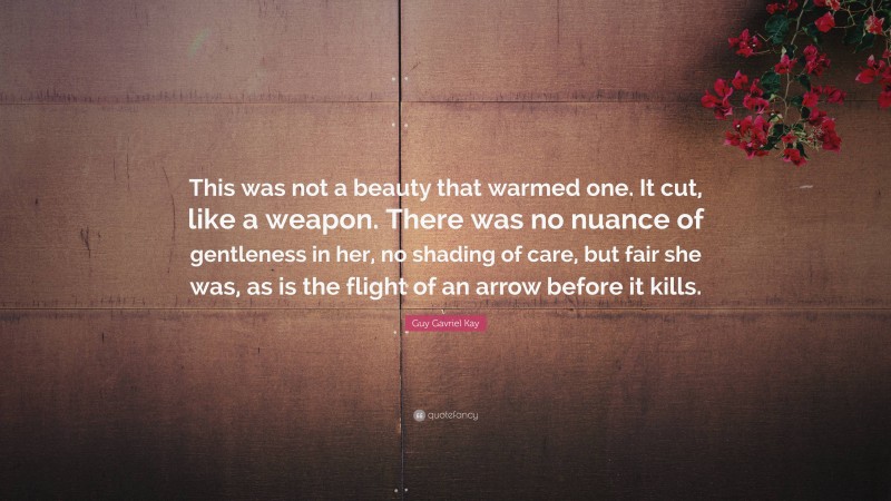 Guy Gavriel Kay Quote: “This was not a beauty that warmed one. It cut, like a weapon. There was no nuance of gentleness in her, no shading of care, but fair she was, as is the flight of an arrow before it kills.”