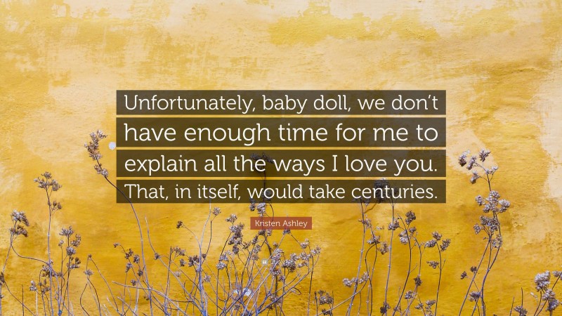 Kristen Ashley Quote: “Unfortunately, baby doll, we don’t have enough time for me to explain all the ways I love you. That, in itself, would take centuries.”