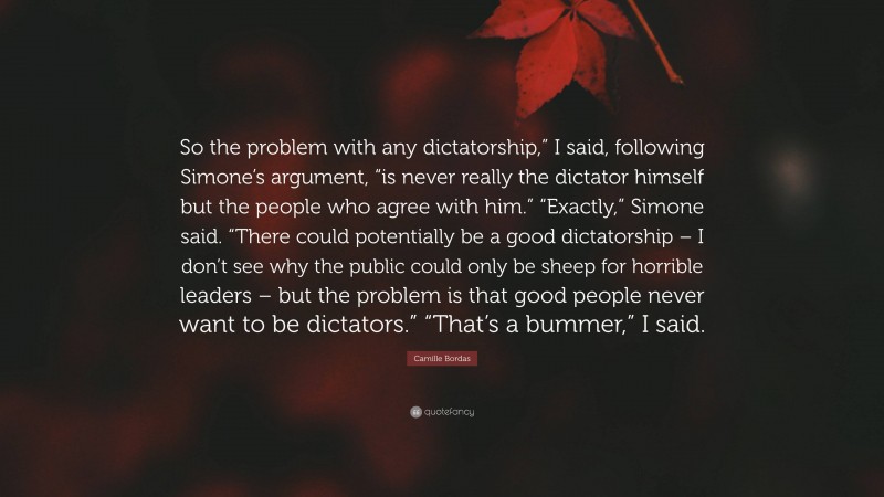 Camille Bordas Quote: “So the problem with any dictatorship,” I said, following Simone’s argument, “is never really the dictator himself but the people who agree with him.” “Exactly,” Simone said. “There could potentially be a good dictatorship – I don’t see why the public could only be sheep for horrible leaders – but the problem is that good people never want to be dictators.” “That’s a bummer,” I said.”