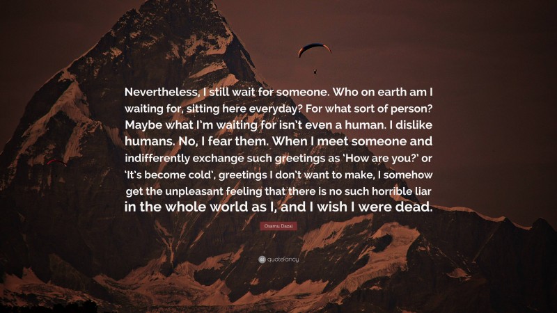 Osamu Dazai Quote: “Nevertheless, I still wait for someone. Who on earth am I waiting for, sitting here everyday? For what sort of person? Maybe what I’m waiting for isn’t even a human. I dislike humans. No, I fear them. When I meet someone and indifferently exchange such greetings as ‘How are you?’ or ‘It’s become cold’, greetings I don’t want to make, I somehow get the unpleasant feeling that there is no such horrible liar in the whole world as I, and I wish I were dead.”