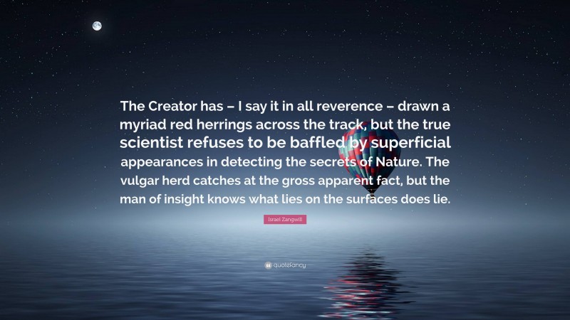 Israel Zangwill Quote: “The Creator has – I say it in all reverence – drawn a myriad red herrings across the track, but the true scientist refuses to be baffled by superficial appearances in detecting the secrets of Nature. The vulgar herd catches at the gross apparent fact, but the man of insight knows what lies on the surfaces does lie.”