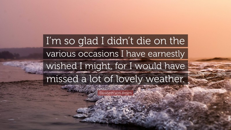 Elizabeth von Arnim Quote: “I’m so glad I didn’t die on the various occasions I have earnestly wished I might, for I would have missed a lot of lovely weather.”