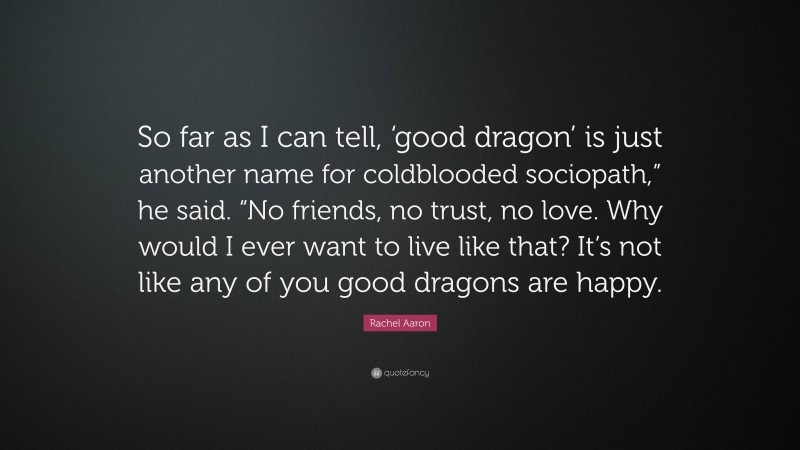 Rachel Aaron Quote: “So far as I can tell, ‘good dragon’ is just another name for coldblooded sociopath,” he said. “No friends, no trust, no love. Why would I ever want to live like that? It’s not like any of you good dragons are happy.”