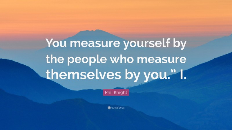 Phil Knight Quote: “You measure yourself by the people who measure themselves by you.” I.”