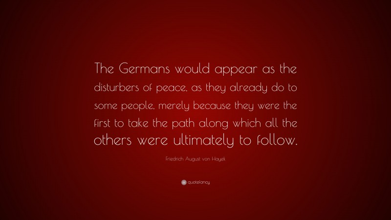 Friedrich August von Hayek Quote: “The Germans would appear as the disturbers of peace, as they already do to some people, merely because they were the first to take the path along which all the others were ultimately to follow.”