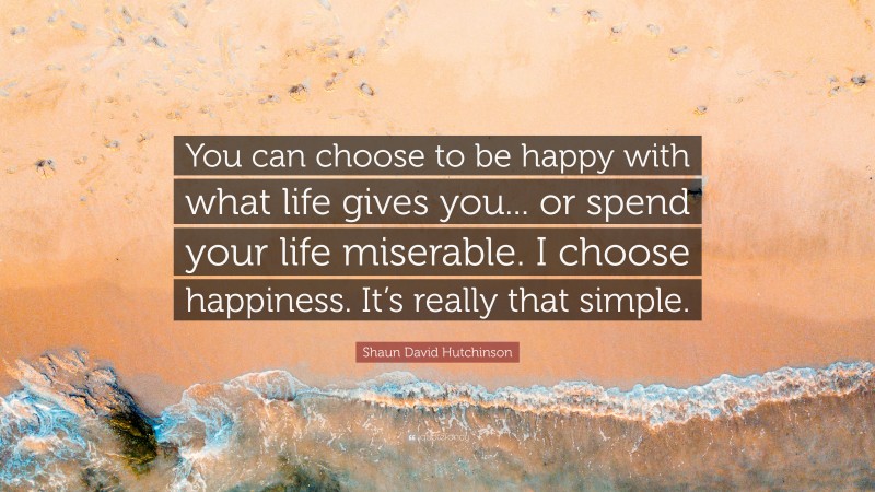 Shaun David Hutchinson Quote: “You can choose to be happy with what life gives you... or spend your life miserable. I choose happiness. It’s really that simple.”
