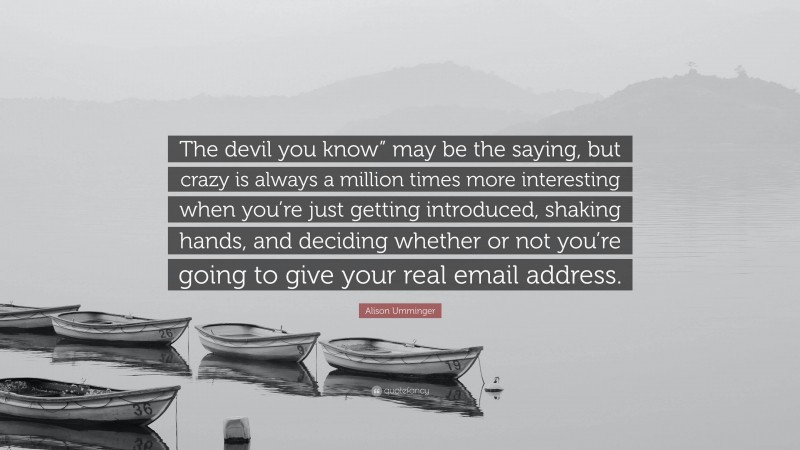 Alison Umminger Quote: “The devil you know” may be the saying, but crazy is always a million times more interesting when you’re just getting introduced, shaking hands, and deciding whether or not you’re going to give your real email address.”