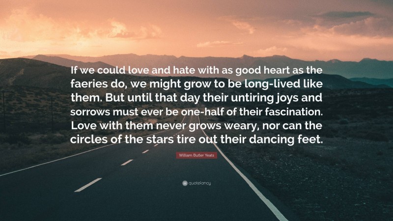 William Butler Yeats Quote: “If we could love and hate with as good heart as the faeries do, we might grow to be long-lived like them. But until that day their untiring joys and sorrows must ever be one-half of their fascination. Love with them never grows weary, nor can the circles of the stars tire out their dancing feet.”