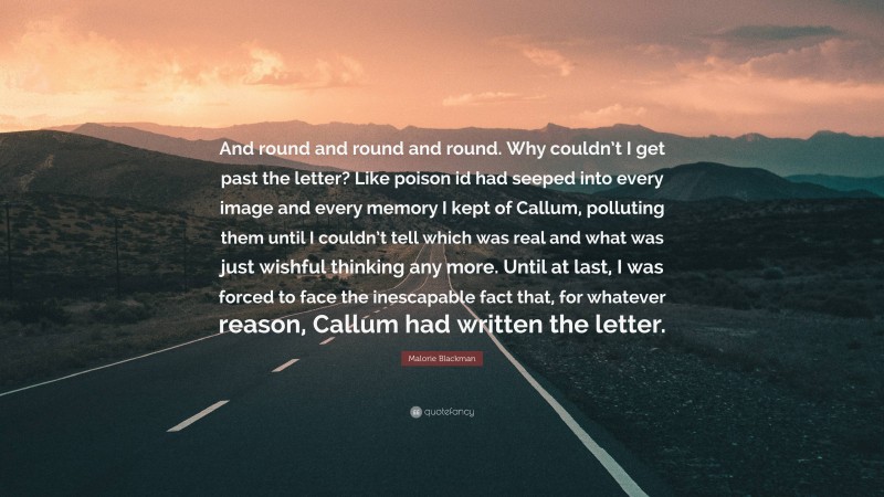 Malorie Blackman Quote: “And round and round and round. Why couldn’t I get past the letter? Like poison id had seeped into every image and every memory I kept of Callum, polluting them until I couldn’t tell which was real and what was just wishful thinking any more. Until at last, I was forced to face the inescapable fact that, for whatever reason, Callum had written the letter.”