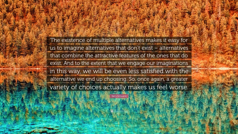 Barry Schwartz Quote: “The existence of multiple alternatives makes it easy for us to imagine alternatives that don’t exist – alternatives that combine the attractive features of the ones that do exist. And to the extent that we engage our imaginations in this way, we will be even less satisfied with the alternative we end up choosing. So, once again, a greater variety of choices actually makes us feel worse.”