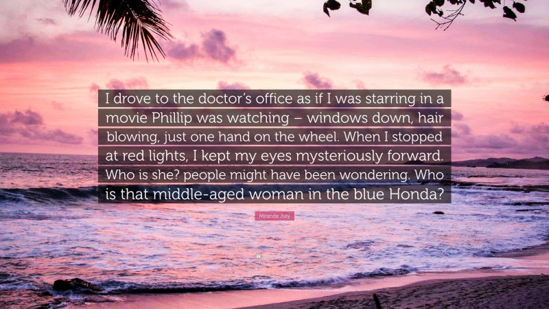 Miranda July Quote: “I drove to the doctor’s office as if I was starring in a movie Phillip was watching – windows down, hair blowing, just one hand on the wheel. When I stopped at red lights, I kept my eyes mysteriously forward. Who is she? people might have been wondering. Who is that middle-aged woman in the blue Honda?”