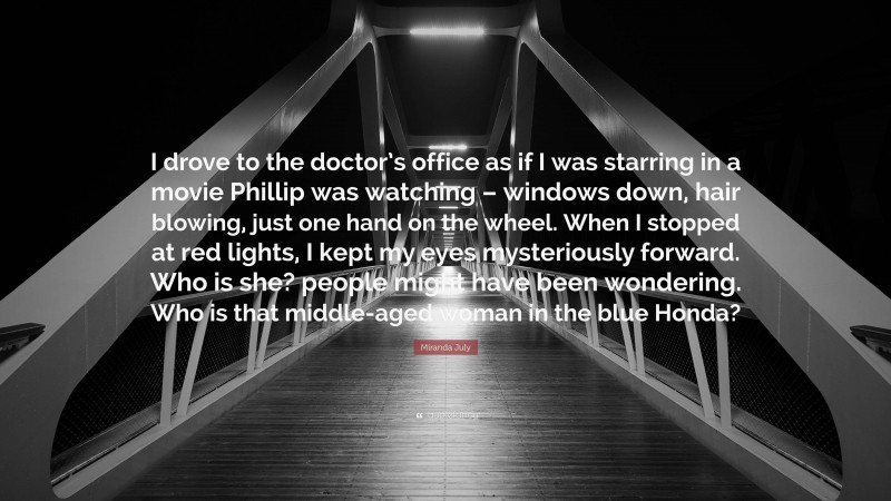 Miranda July Quote: “I drove to the doctor’s office as if I was starring in a movie Phillip was watching – windows down, hair blowing, just one hand on the wheel. When I stopped at red lights, I kept my eyes mysteriously forward. Who is she? people might have been wondering. Who is that middle-aged woman in the blue Honda?”