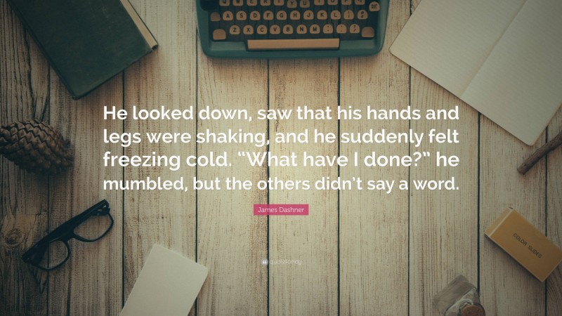 James Dashner Quote: “He looked down, saw that his hands and legs were shaking, and he suddenly felt freezing cold. “What have I done?” he mumbled, but the others didn’t say a word.”