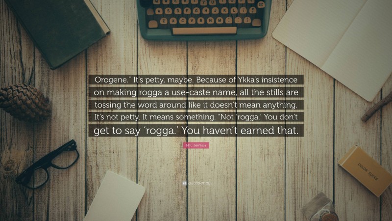 N.K. Jemisin Quote: “Orogene.” It’s petty, maybe. Because of Ykka’s insistence on making rogga a use-caste name, all the stills are tossing the word around like it doesn’t mean anything. It’s not petty. It means something. “Not ‘rogga.’ You don’t get to say ‘rogga.’ You haven’t earned that.”