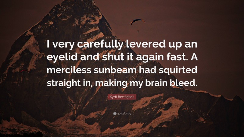 Kyril Bonfiglioli Quote: “I very carefully levered up an eyelid and shut it again fast. A merciless sunbeam had squirted straight in, making my brain bleed.”