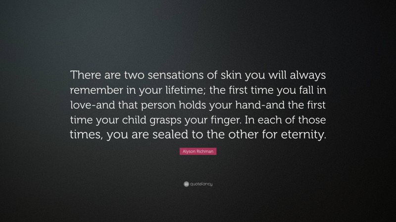 Alyson Richman Quote: “There are two sensations of skin you will always remember in your lifetime; the first time you fall in love-and that person holds your hand-and the first time your child grasps your finger. In each of those times, you are sealed to the other for eternity.”