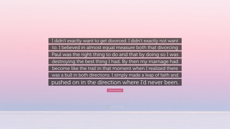 Cheryl Strayed Quote: “I didn’t exactly want to get divorced. I didn’t exactly not want to. I believed in almost equal measure both that divorcing Paul was the right thing to do and that by doing so I was destroying the best thing I had. By then my marriage had become like the trail in that moment when I realized there was a bull in both directions. I simply made a leap of faith and pushed on in the direction where I’d never been.”