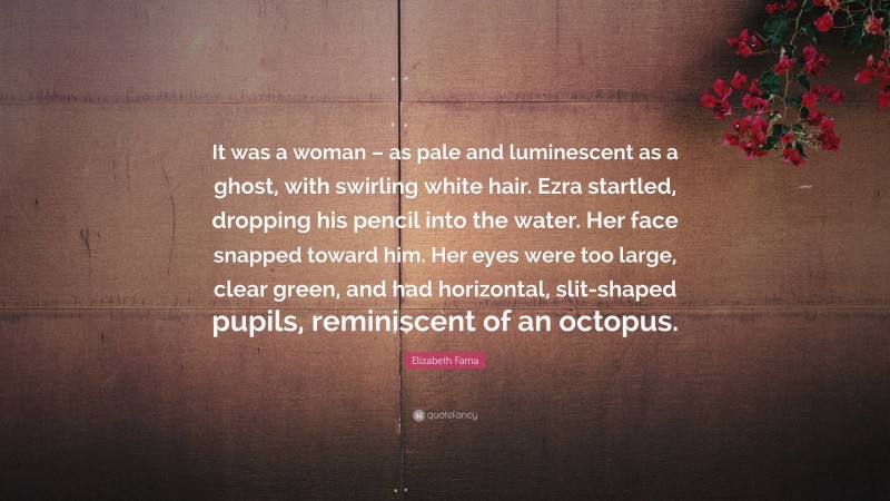 Elizabeth Fama Quote: “It was a woman – as pale and luminescent as a ghost, with swirling white hair. Ezra startled, dropping his pencil into the water. Her face snapped toward him. Her eyes were too large, clear green, and had horizontal, slit-shaped pupils, reminiscent of an octopus.”