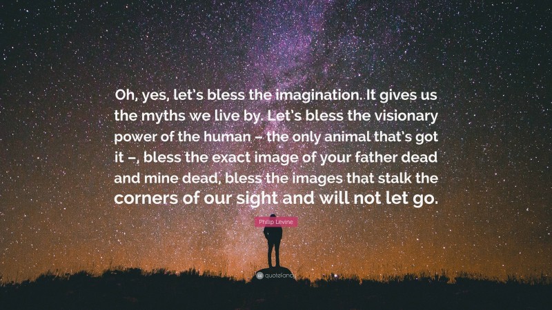 Philip Levine Quote: “Oh, yes, let’s bless the imagination. It gives us the myths we live by. Let’s bless the visionary power of the human – the only animal that’s got it –, bless the exact image of your father dead and mine dead, bless the images that stalk the corners of our sight and will not let go.”