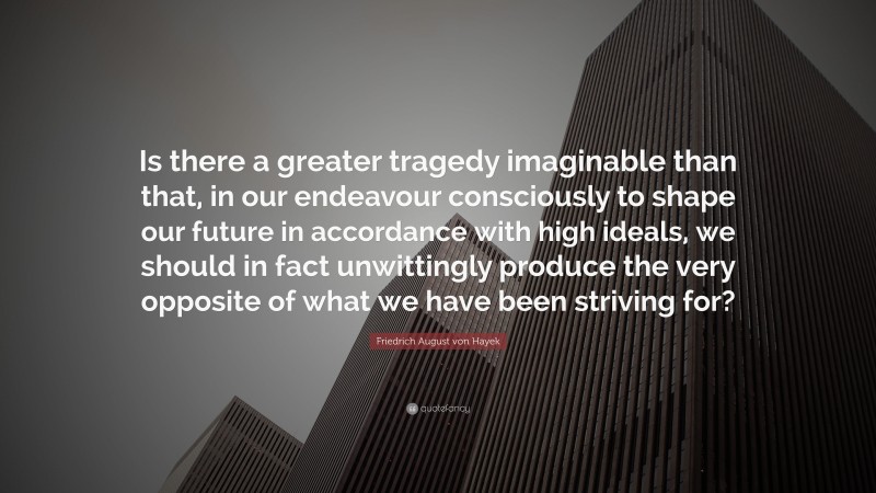 Friedrich August von Hayek Quote: “Is there a greater tragedy imaginable than that, in our endeavour consciously to shape our future in accordance with high ideals, we should in fact unwittingly produce the very opposite of what we have been striving for?”