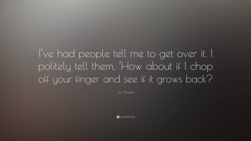 Jim Sheeler Quote: “I’ve had people tell me to get over it. I politely tell them, ‘How about if I chop off your finger and see if it grows back?”