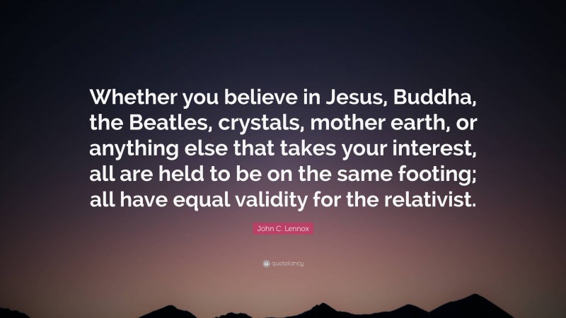 John C. Lennox Quote: “Whether you believe in Jesus, Buddha, the Beatles, crystals, mother earth, or anything else that takes your interest, all are held to be on the same footing; all have equal validity for the relativist.”