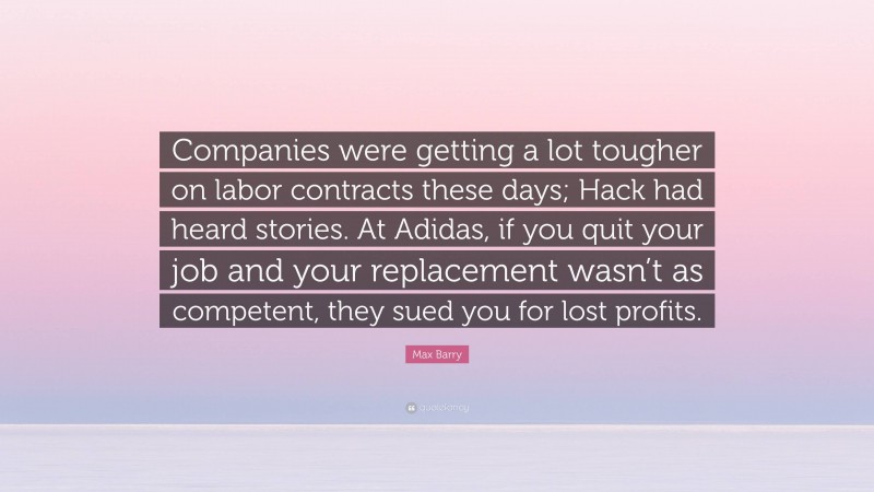 Max Barry Quote: “Companies were getting a lot tougher on labor contracts these days; Hack had heard stories. At Adidas, if you quit your job and your replacement wasn’t as competent, they sued you for lost profits.”