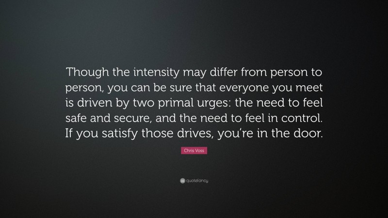 Chris Voss Quote: “Though the intensity may differ from person to person, you can be sure that everyone you meet is driven by two primal urges: the need to feel safe and secure, and the need to feel in control. If you satisfy those drives, you’re in the door.”