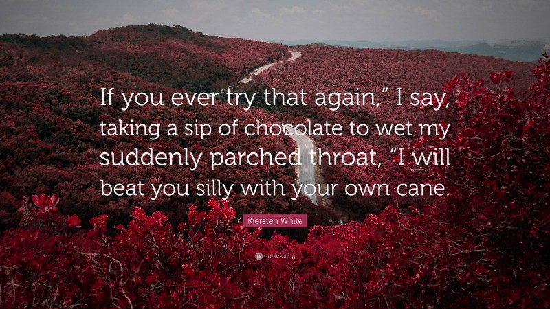 Kiersten White Quote: “If you ever try that again,” I say, taking a sip of chocolate to wet my suddenly parched throat, “I will beat you silly with your own cane.”