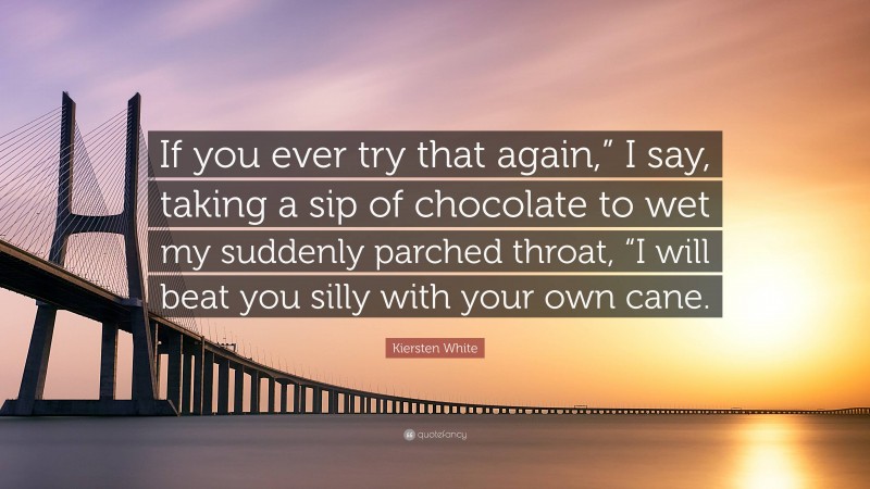 Kiersten White Quote: “If you ever try that again,” I say, taking a sip of chocolate to wet my suddenly parched throat, “I will beat you silly with your own cane.”