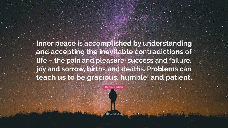 Richard Carlson Quote: “Inner peace is accomplished by understanding and accepting the inevitable contradictions of life – the pain and pleasure, success and failure, joy and sorrow, births and deaths. Problems can teach us to be gracious, humble, and patient.”