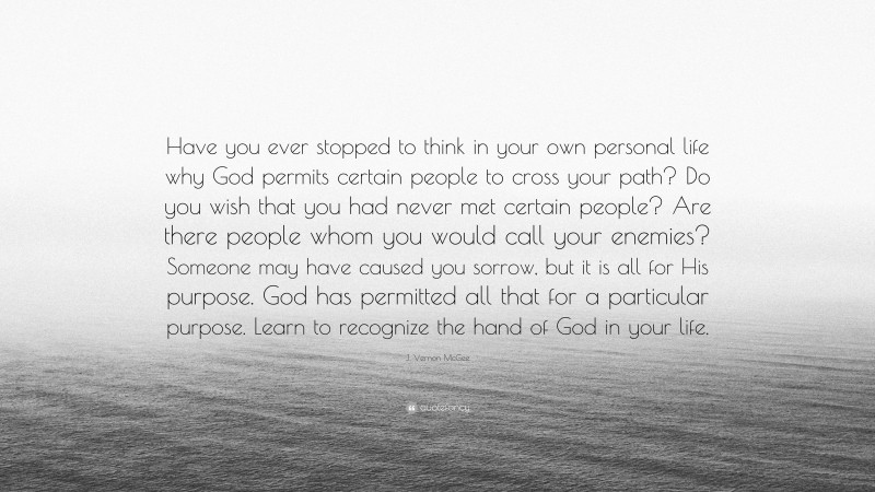 J. Vernon McGee Quote: “Have you ever stopped to think in your own personal life why God permits certain people to cross your path? Do you wish that you had never met certain people? Are there people whom you would call your enemies? Someone may have caused you sorrow, but it is all for His purpose. God has permitted all that for a particular purpose. Learn to recognize the hand of God in your life.”